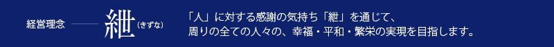 経営理念＝「紲」（きずな）。「人」に対する感謝の気持ち「紲」を通じて、周りの全ての人々の幸福・平和・繁栄の実現を目指します。